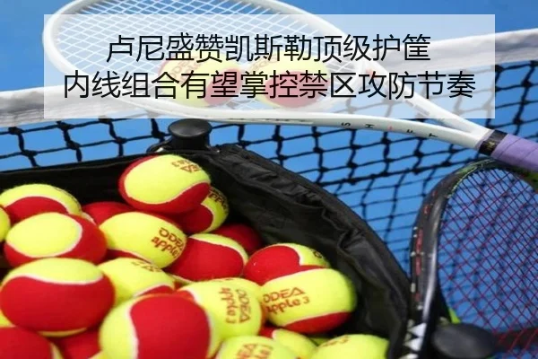 卢尼盛赞凯斯勒顶级护筐 内线组合有望掌控禁区攻防节奏